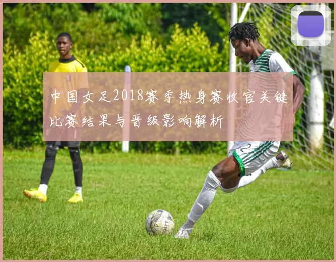 中国女足2018赛季热身赛收官关键比赛结果与晋级影响解析